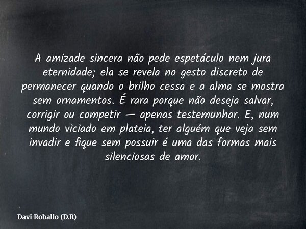 A amizade sincera não pede espetáculo nem jura eternidade; ela se revela no gesto discreto de permanecer quando o brilho cessa e a alma se mostra sem ornamentos... Frase de Davi Roballo (D.R).