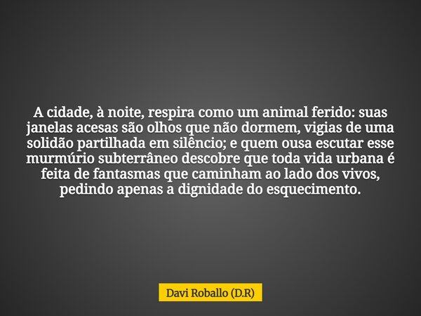 A cidade, à noite, respira como um animal ferido: suas janelas acesas são olhos que não dormem, vigias de uma solidão partilhada em silêncio; e quem ousa escuta... Frase de Davi Roballo (D.R).