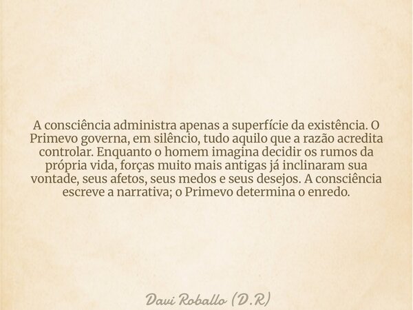 A consciência administra apenas a superfície da existência. O Primevo governa, em silêncio, tudo aquilo que a razão acredita controlar. Enquanto o homem imagina... Frase de Davi Roballo (D.R).