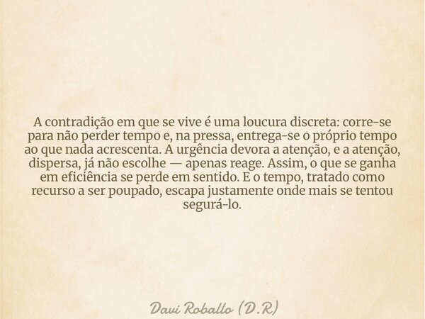 A contradição em que se vive é uma loucura discreta: corre-se para não perder tempo e, na pressa, entrega-se o próprio tempo ao que nada acrescenta. A urgência ... Frase de Davi Roballo (D.R).