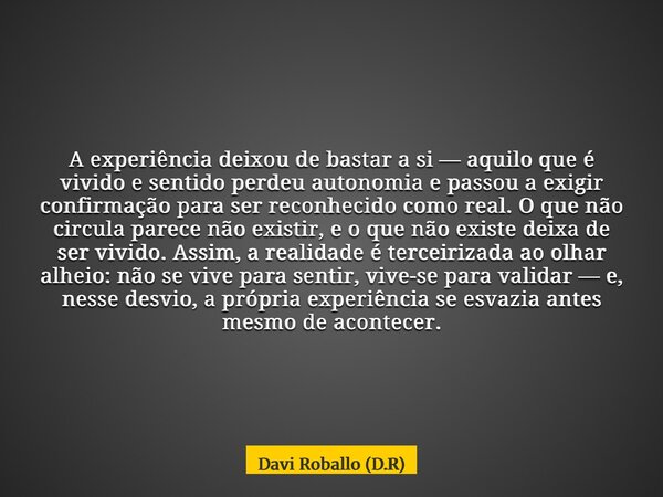 A experiência deixou de bastar a si — aquilo que é vivido e sentido perdeu autonomia e passou a exigir confirmação para ser reconhecido como real. O que não cir... Frase de Davi Roballo (D.R).