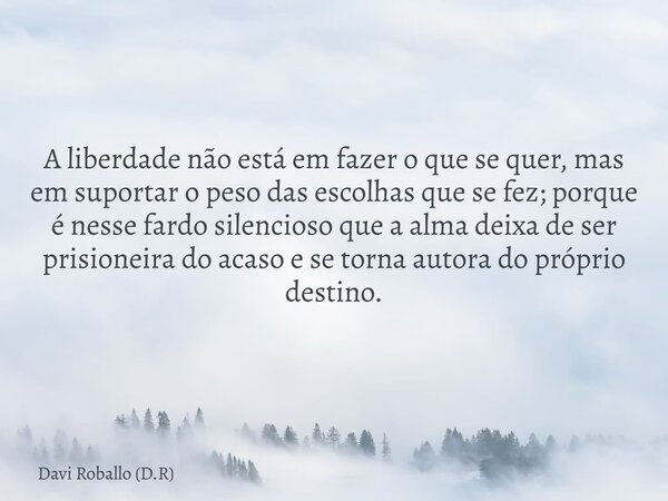 A liberdade não está em fazer o que se quer, mas em suportar o peso das escolhas que se fez; porque é nesse fardo silencioso que a alma deixa de ser prisioneira... Frase de Davi Roballo (D.R).