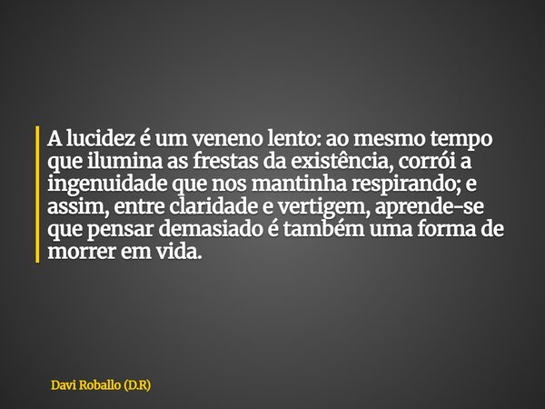 A lucidez é um veneno lento: ao mesmo tempo que ilumina as frestas da existência, corrói a ingenuidade que nos mantinha respirando; e assim, entre claridade e v... Frase de Davi Roballo (D.R).