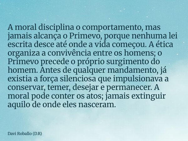 A moral disciplina o comportamento, mas jamais alcança o Primevo, porque nenhuma lei escrita desce até onde a vida começou. A ética organiza a convivência entre... Frase de Davi Roballo (D.R).