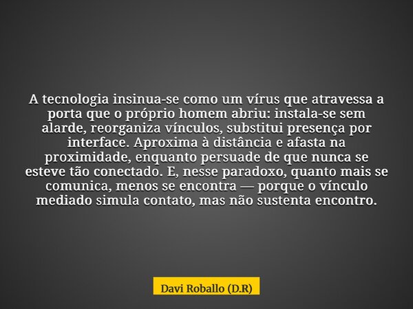 A tecnologia insinua-se como um vírus que atravessa a porta que o próprio homem abriu: instala-se sem alarde, reorganiza vínculos, substitui presença por interf... Frase de Davi Roballo (D.R).