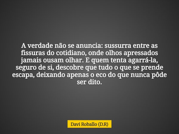 A verdade não se anuncia: sussurra entre as fissuras do cotidiano, onde olhos apressados jamais ousam olhar. E quem tenta agarrá-la, seguro de si, descobre que ... Frase de Davi Roballo (D.R).