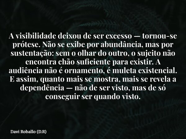 A visibilidade deixou de ser excesso — tornou-se prótese. Não se exibe por abundância, mas por sustentação: sem o olhar do outro, o sujeito não encontra chão su... Frase de Davi Roballo (D.R).