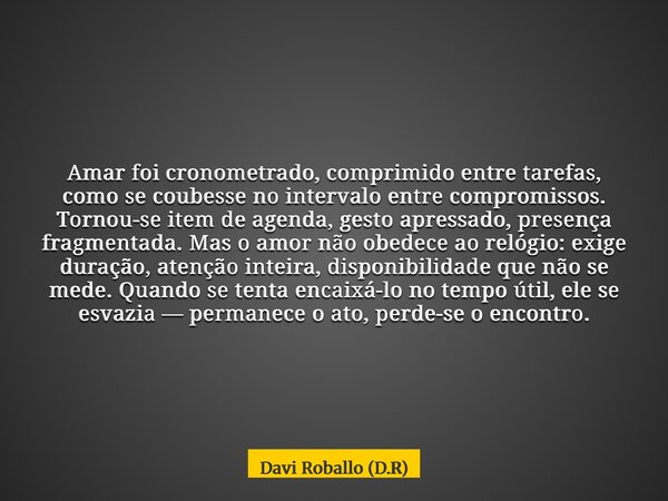 Amar foi cronometrado, comprimido entre tarefas, como se coubesse no intervalo entre compromissos. Tornou-se item de agenda, gesto apressado, presença fragmenta... Frase de Davi Roballo (D.R).