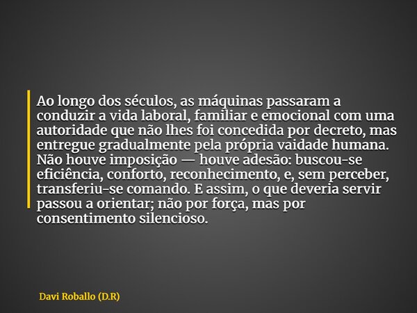 Ao longo dos séculos, as máquinas passaram a conduzir a vida laboral, familiar e emocional com uma autoridade que não lhes foi concedida por decreto, mas entreg... Frase de Davi Roballo (D.R).