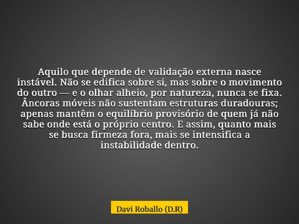 Aquilo que depende de validação externa nasce instável. Não se edifica sobre si, mas sobre o movimento do outro — e o olhar alheio, por natureza, nunca se fixa.... Frase de Davi Roballo (D.R).