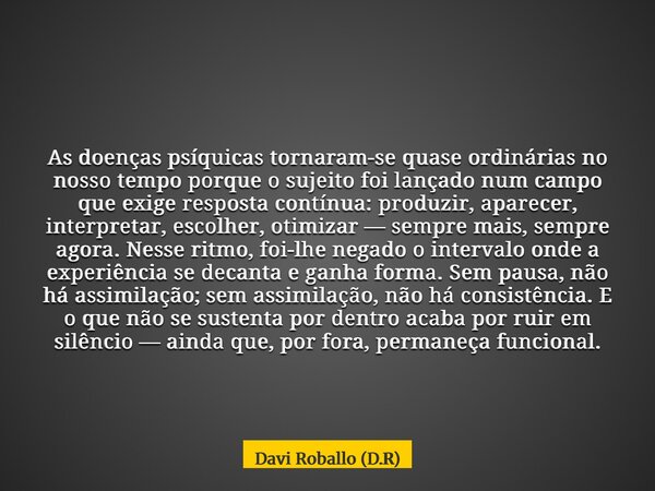 As doenças psíquicas tornaram-se quase ordinárias no nosso tempo porque o sujeito foi lançado num campo que exige resposta contínua: produzir, aparecer, interpr... Frase de Davi Roballo (D.R).