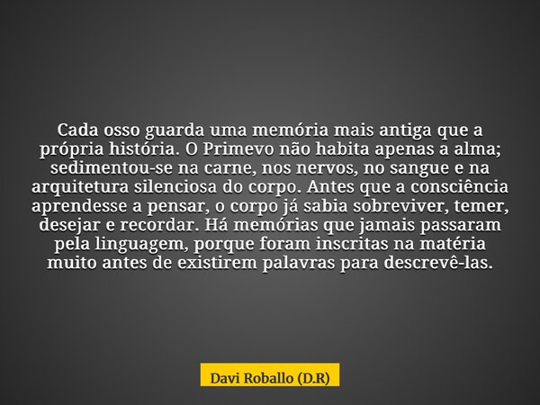 Cada osso guarda uma memória mais antiga que a própria história. O Primevo não habita apenas a alma; sedimentou-se na carne, nos nervos, no sangue e na arquitet... Frase de Davi Roballo (D.R).