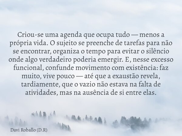 Criou-se uma agenda que ocupa tudo — menos a própria vida. O sujeito se preenche de tarefas para não se encontrar, organiza o tempo para evitar o silêncio onde ... Frase de Davi Roballo (D.R).