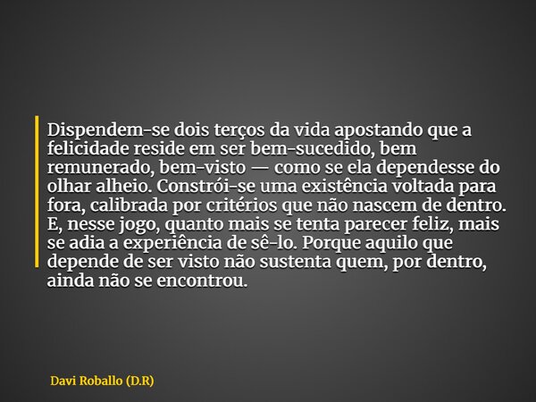 Dispendem-se dois terços da vida apostando que a felicidade reside em ser bem-sucedido, bem remunerado, bem-visto — como se ela dependesse do olhar alheio. Cons... Frase de Davi Roballo (D.R).