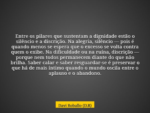 Entre os pilares que sustentam a dignidade estão o silêncio e a discrição. Na alegria, silêncio — pois é quando menos se espera que o excesso se volta contra qu... Frase de Davi Roballo (D.R).