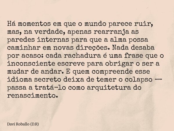 Há momentos em que o mundo parece ruir, mas, na verdade, apenas rearranja as paredes internas para que a alma possa caminhar em novas direções. Nada desaba por ... Frase de Davi Roballo (D.R).