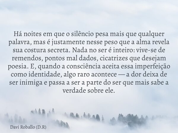 Há noites em que o silêncio pesa mais que qualquer palavra, mas é justamente nesse peso que a alma revela sua costura secreta. Nada no ser é inteiro: vive-se de... Frase de Davi Roballo (D.R).