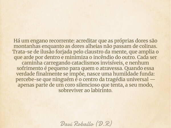 Há um engano recorrente: acreditar que as próprias dores são montanhas enquanto as dores alheias não passam de colinas. Trata-se de ilusão forjada pelo claustro... Frase de Davi Roballo (D.R).