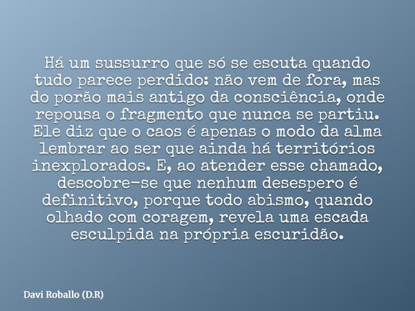 Há um sussurro que só se escuta quando tudo parece perdido: não vem de fora, mas do porão mais antigo da consciência, onde repousa o fragmento que nunca se part... Frase de Davi Roballo (D.R).