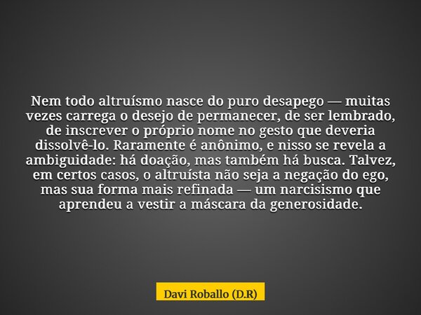 Nem todo altruísmo nasce do puro desapego — muitas vezes carrega o desejo de permanecer, de ser lembrado, de inscrever o próprio nome no gesto que deveria disso... Frase de Davi Roballo (D.R).