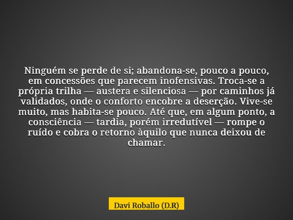 Ninguém se perde de si; abandona-se, pouco a pouco, em concessões que parecem inofensivas. Troca-se a própria trilha — austera e silenciosa — por caminhos já va... Frase de Davi Roballo (D.R).