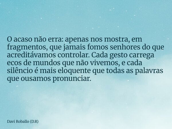 O acaso não erra: apenas nos mostra, em fragmentos, que jamais fomos senhores do que acreditávamos controlar. Cada gesto carrega ecos de mundos que não vivemos,... Frase de Davi Roballo (D.R).