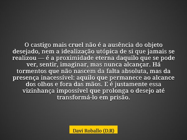 O castigo mais cruel não é a ausência do objeto desejado, nem a idealização utópica de si que jamais se realizou — é a proximidade eterna daquilo que se pode ve... Frase de Davi Roballo (D.R).