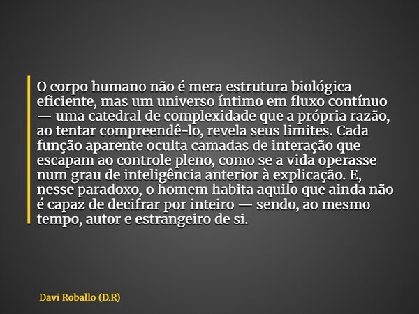 O corpo humano não é mera estrutura biológica eficiente, mas um universo íntimo em fluxo contínuo — uma catedral de complexidade que a própria razão, ao tentar ... Frase de Davi Roballo (D.R).