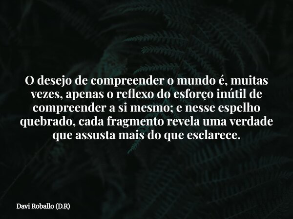 O desejo de compreender o mundo é, muitas vezes, apenas o reflexo do esforço inútil de compreender a si mesmo; e nesse espelho quebrado, cada fragmento revela u... Frase de Davi Roballo (D.R).
