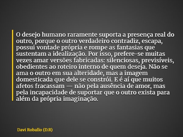 O desejo humano raramente suporta a presença real do outro, porque o outro verdadeiro contradiz, escapa, possui vontade própria e rompe as fantasias que sustent... Frase de Davi Roballo (D.R).