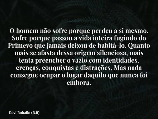 O homem não sofre porque perdeu a si mesmo. Sofre porque passou a vida inteira fugindo do Primevo que jamais deixou de habitá-lo. Quanto mais se afasta dessa or... Frase de Davi Roballo (D.R).