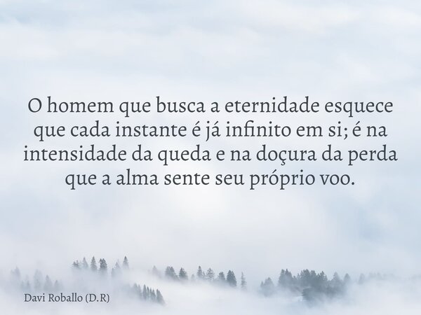 O homem que busca a eternidade esquece que cada instante é já infinito em si; é na intensidade da queda e na doçura da perda que a alma sente seu próprio voo.... Frase de Davi Roballo (D.R).