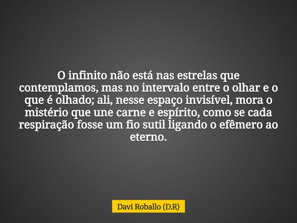 O infinito não está nas estrelas que contemplamos, mas no intervalo entre o olhar e o que é olhado; ali, nesse espaço invisível, mora o mistério que une carne e... Frase de Davi Roballo (D.R).