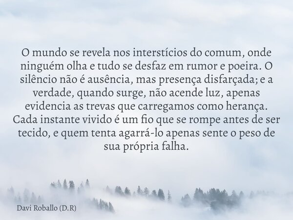 O mundo se revela nos interstícios do comum, onde ninguém olha e tudo se desfaz em rumor e poeira. O silêncio não é ausência, mas presença disfarçada; e a verda... Frase de Davi Roballo (D.R).