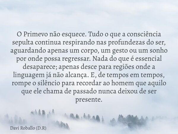 O Primevo não esquece. Tudo o que a consciência sepulta continua respirando nas profundezas do ser, aguardando apenas um corpo, um gesto ou um sonho por onde po... Frase de Davi Roballo (D.R).