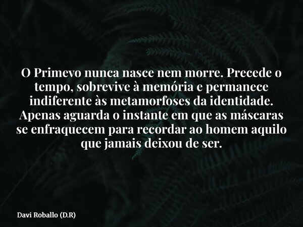 O Primevo nunca nasce nem morre. Precede o tempo, sobrevive à memória e permanece indiferente às metamorfoses da identidade. Apenas aguarda o instante em que as... Frase de Davi Roballo (D.R).