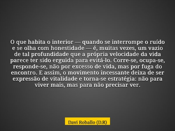 O que habita o interior — quando se interrompe o ruído e se olha com honestidade — é, muitas vezes, um vazio de tal profundidade que a própria velocidade da vid... Frase de Davi Roballo (D.R).