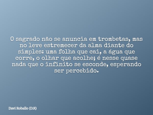 O sagrado não se anuncia em trombetas, mas no leve estremecer da alma diante do simples: uma folha que cai, a água que corre, o olhar que acolhe; é nesse quase ... Frase de Davi Roballo (D.R).