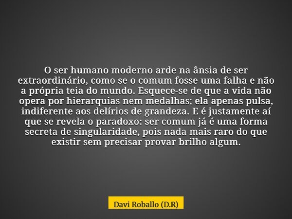 O ser humano moderno arde na ânsia de ser extraordinário, como se o comum fosse uma falha e não a própria teia do mundo. Esquece-se de que a vida não opera por ... Frase de Davi Roballo (D.R).