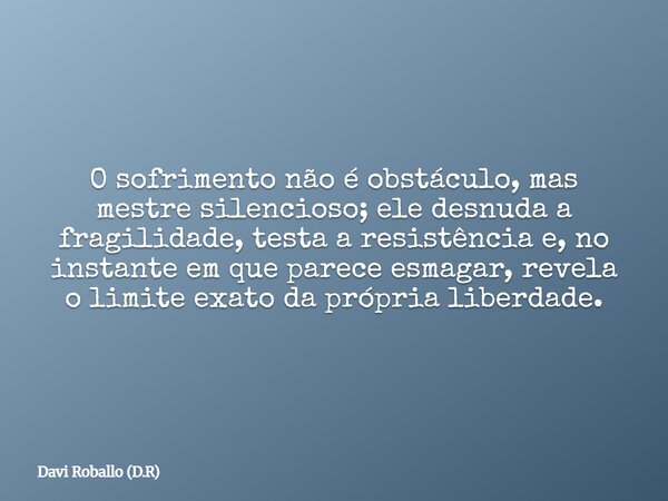 O sofrimento não é obstáculo, mas mestre silencioso; ele desnuda a fragilidade, testa a resistência e, no instante em que parece esmagar, revela o limite exato ... Frase de Davi Roballo (D.R).