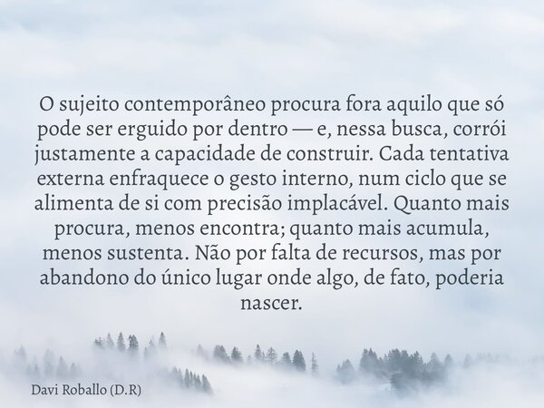 O sujeito contemporâneo procura fora aquilo que só pode ser erguido por dentro — e, nessa busca, corrói justamente a capacidade de construir. Cada tentativa ext... Frase de Davi Roballo (D.R).