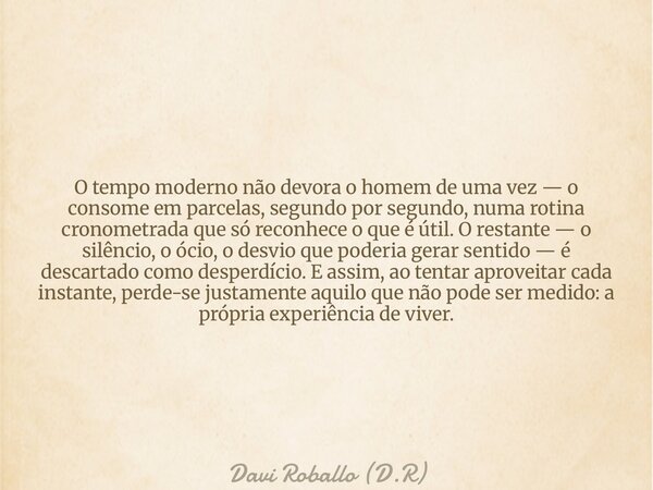 O tempo moderno não devora o homem de uma vez — o consome em parcelas, segundo por segundo, numa rotina cronometrada que só reconhece o que é útil. O restante —... Frase de Davi Roballo (D.R).