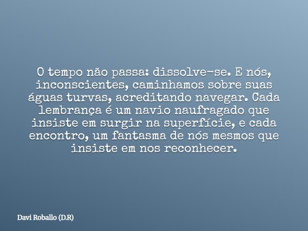O tempo não passa: dissolve-se. E nós, inconscientes, caminhamos sobre suas águas turvas, acreditando navegar. Cada lembrança é um navio naufragado que insiste ... Frase de Davi Roballo (D.R).