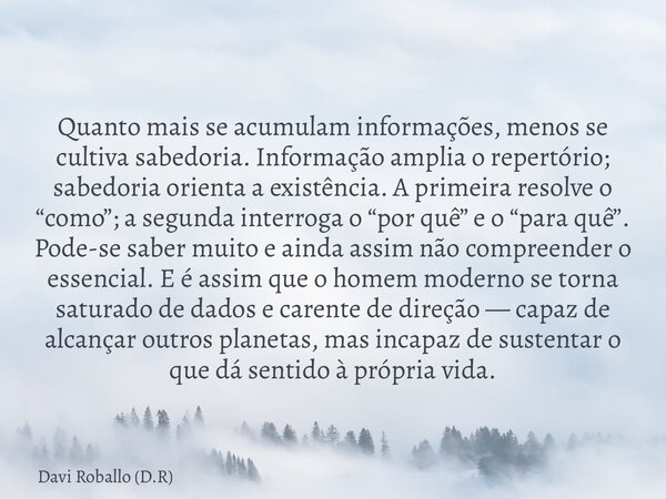 Quanto mais se acumulam informações, menos se cultiva sabedoria. Informação amplia o repertório; sabedoria orienta a existência. A primeira resolve o “como”; a ... Frase de Davi Roballo (D.R).