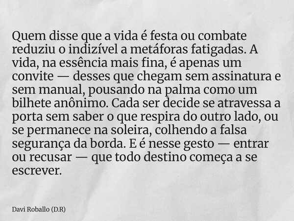 Quem disse que a vida é festa ou combate reduziu o indizível a metáforas fatigadas. A vida, na essência mais fina, é apenas um convite — desses que chegam sem a... Frase de Davi Roballo (D.R).