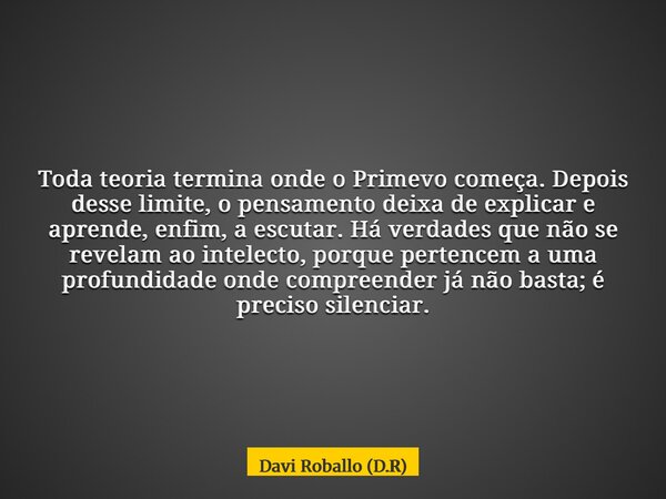Toda teoria termina onde o Primevo começa. Depois desse limite, o pensamento deixa de explicar e aprende, enfim, a escutar. Há verdades que não se revelam ao in... Frase de Davi Roballo (D.R).