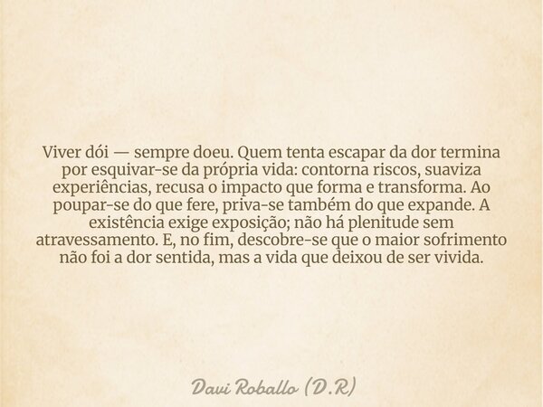Viver dói — sempre doeu. Quem tenta escapar da dor termina por esquivar-se da própria vida: contorna riscos, suaviza experiências, recusa o impacto que forma e ... Frase de Davi Roballo (D.R).