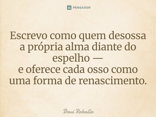 ⁠Escrevo como quem desossa a própria alma diante do espelho — e oferece cada osso como uma forma de renascimento.... Frase de Davi Roballo.