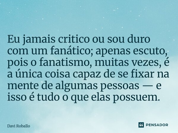 ⁠ Eu jamais critico ou sou duro com um fanático; apenas escuto, pois o fanatismo, muitas vezes, é a única coisa capaz de se fixar na mente de algumas pessoas — ... Frase de Davi Roballo.