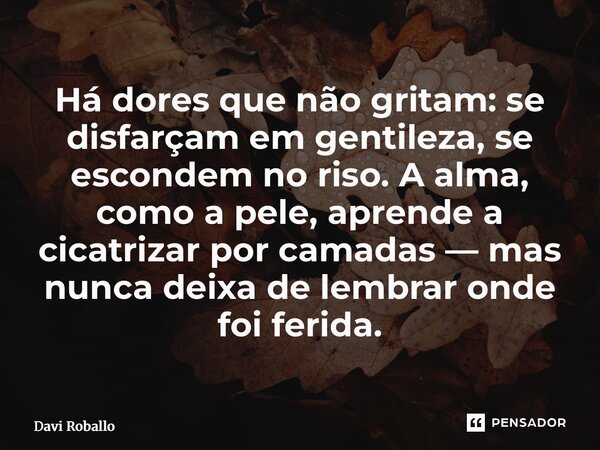 ⁠Há dores que não gritam: se disfarçam em gentileza, se escondem no riso. A alma, como a pele, aprende a cicatrizar por camadas — mas nunca deixa de lembrar ond... Frase de Davi Roballo.